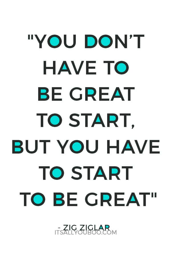 "You don’t have to be great to start, but you have to start to be great." – Zig Ziglar