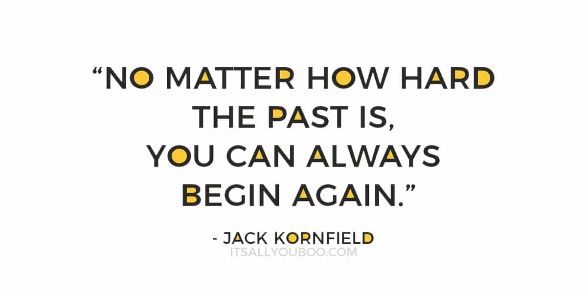 “No matter how hard the past is, you can always begin again.”  – Jack Kornfield