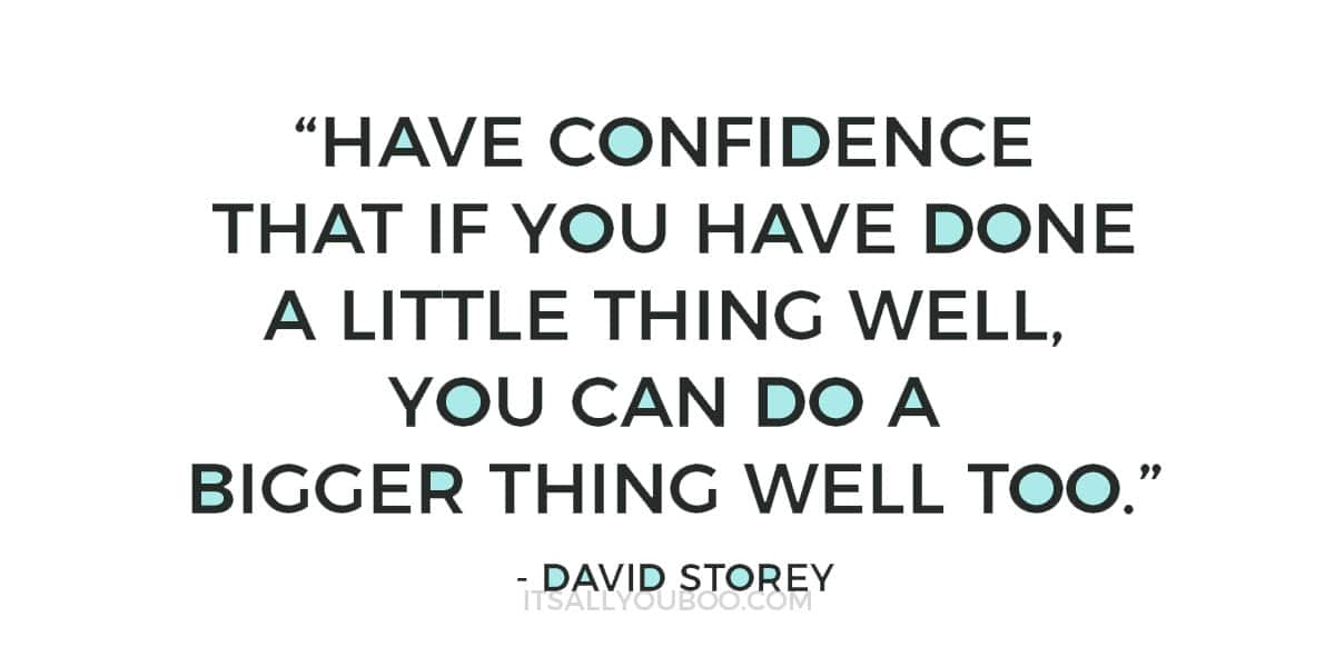 “Have confidence that if you have done a little thing well, you can do a bigger thing well too.” ― David Storey