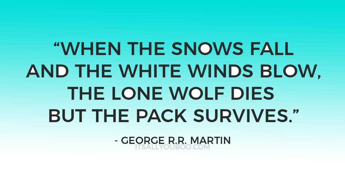 “When the snows fall and the white winds blow, the lone wolf dies but the pack survives.” - George R.R. Martin