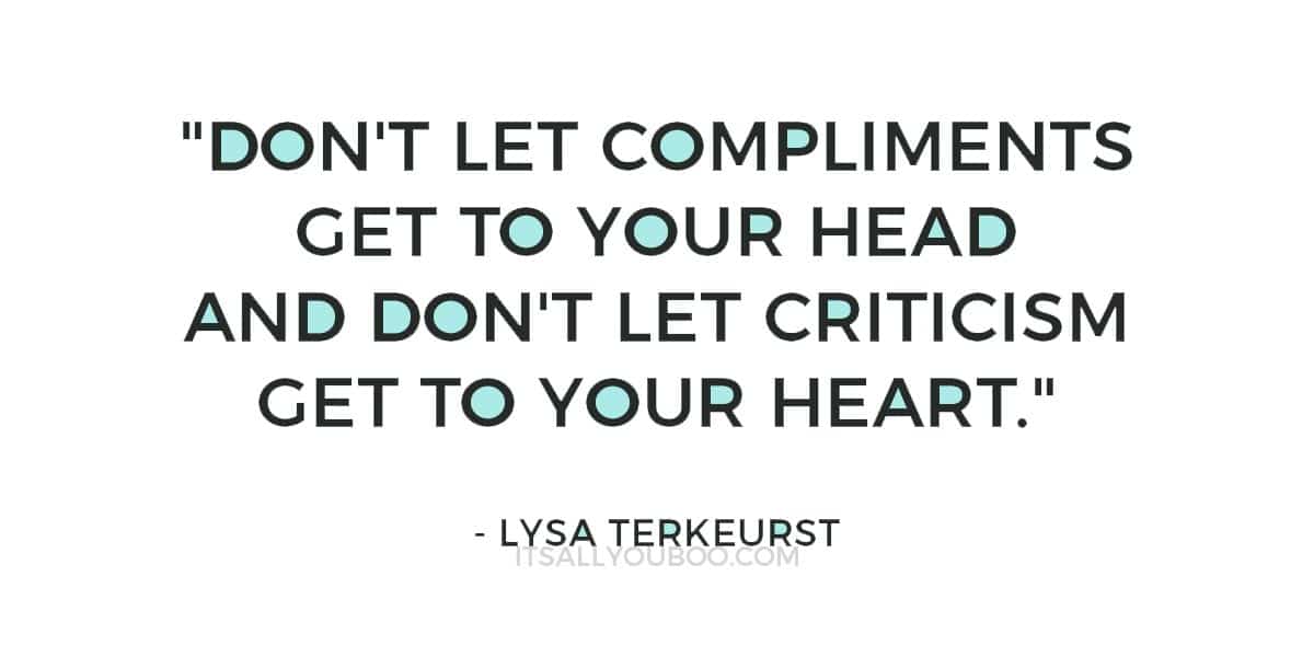 "Don't let compliments get to your head and don't let criticism get to your heart." ― Lysa TerKeurst