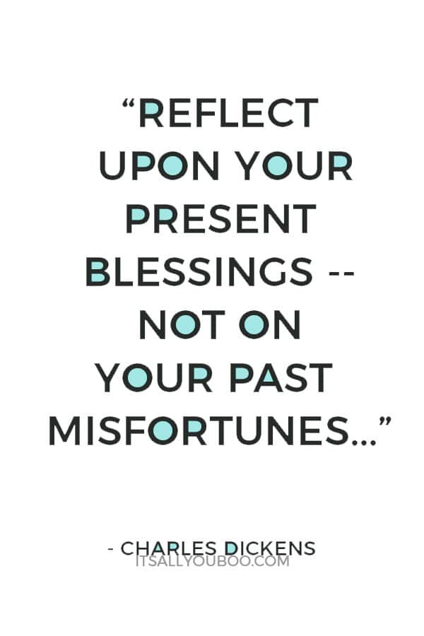 “Reflect upon your present blessings -- of which every man has many -- not on your past misfortunes, of which all men have some.” ― Charles Dickens