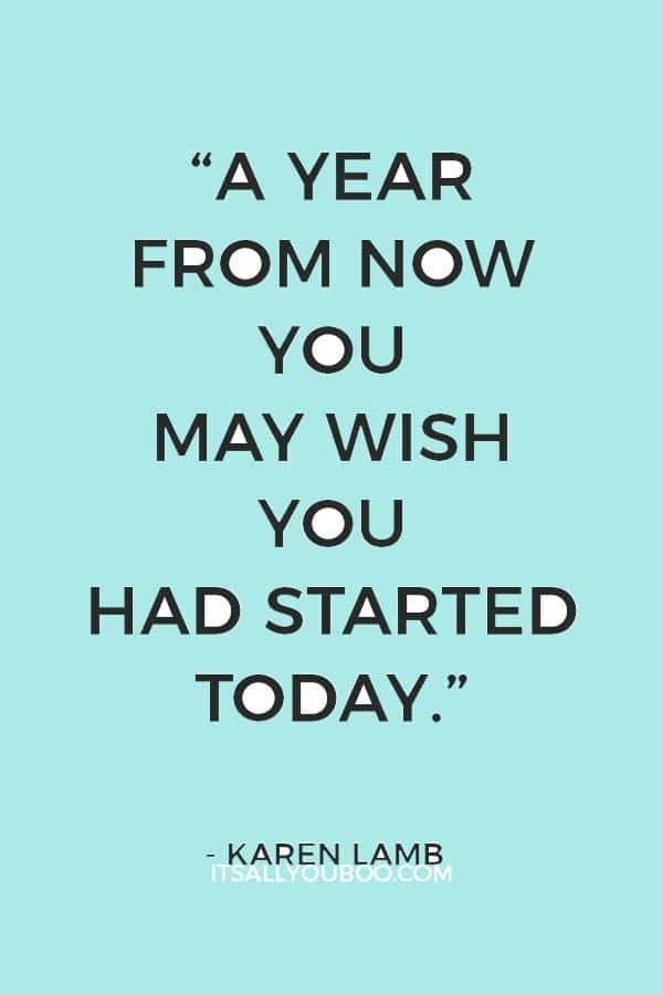 “A year from now you may wish you had started today.”– Karen Lamb