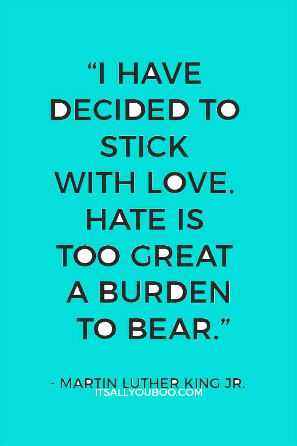 “I have decided to stick with love. Hate is too great a burden to bear.” — Martin Luther King Jr.