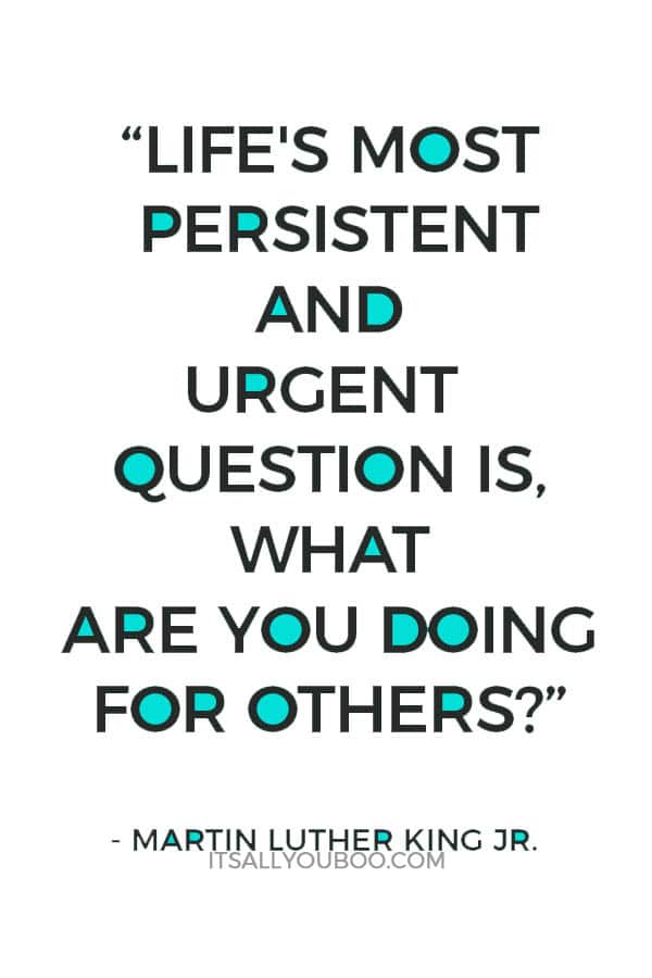 “Life's most persistent and urgent question is, 'What are you doing for others?'” — Martin Luther King Jr.