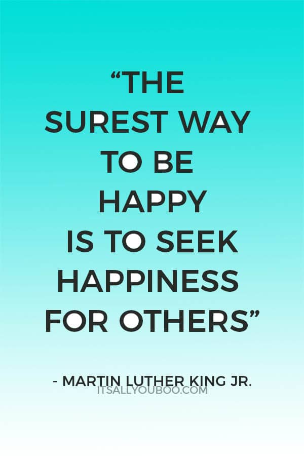 "... The surest way to be happy is to seek happiness for others.” — Martin Luther King Jr.