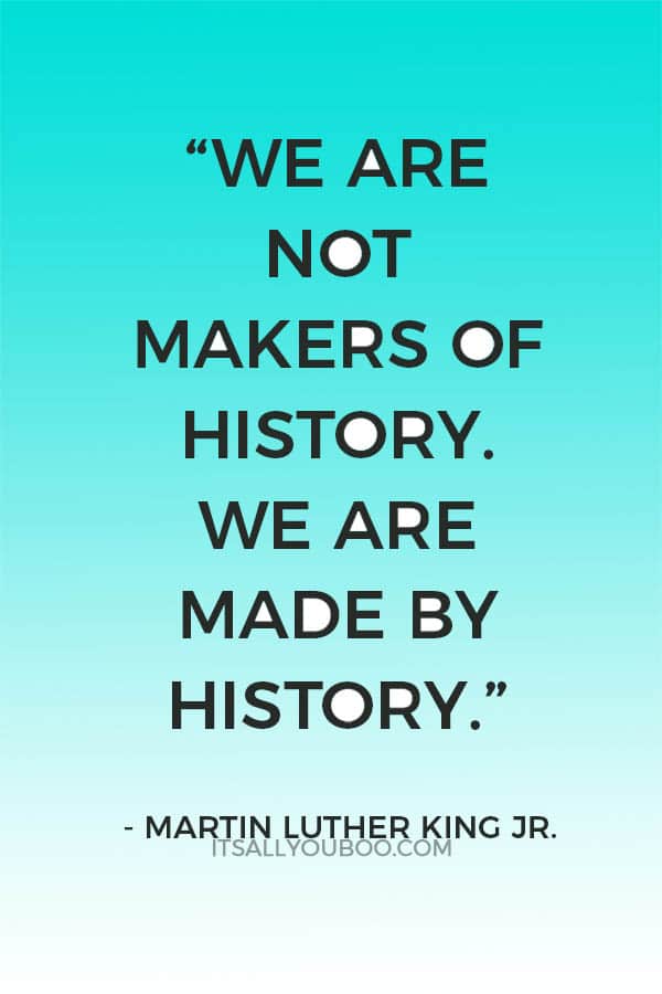 “We are not makers of history. We are made by history.” — Martin Luther King Jr.