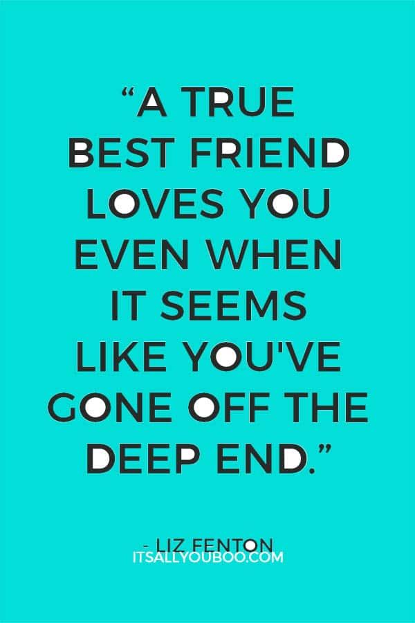 “A true best friend loves you even when it seems like you've gone off the deep end.” ― Liz Fenton