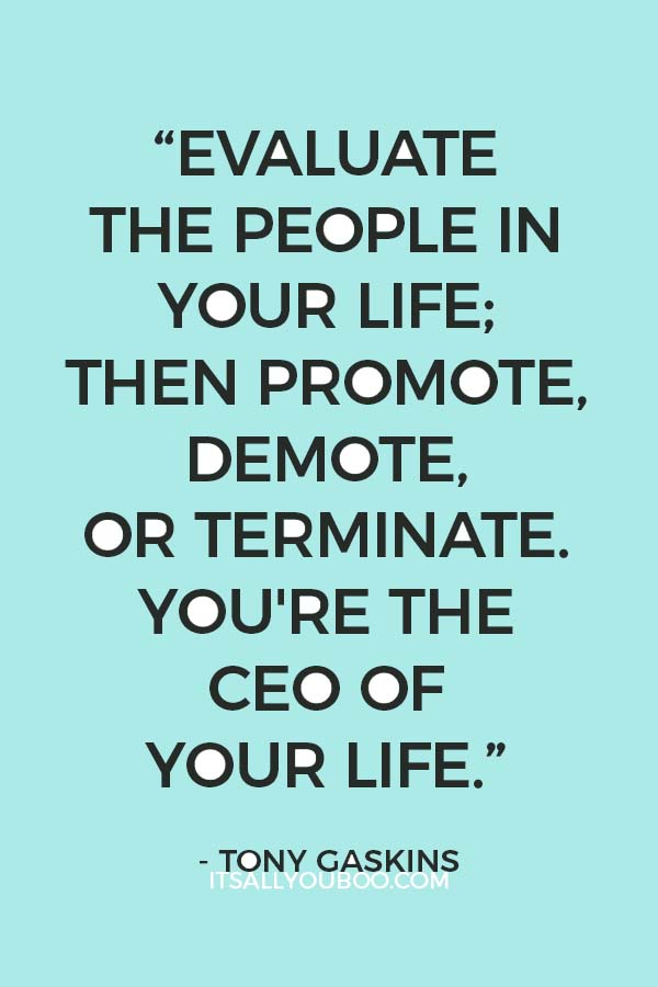 “Evaluate the people in your life; then promote, demote, or terminate. You're the CEO of your life.” - Tony Gaskins