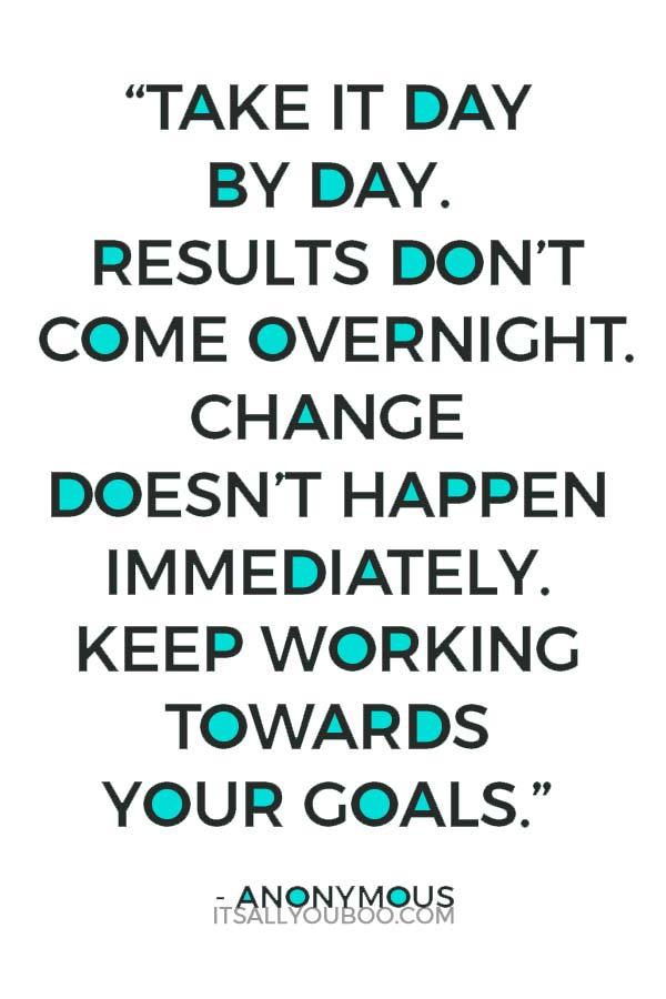 “Take it day by day. Results don’t come overnight. Change doesn’t happen immediately. Keep working towards your goals.” - Anonymous