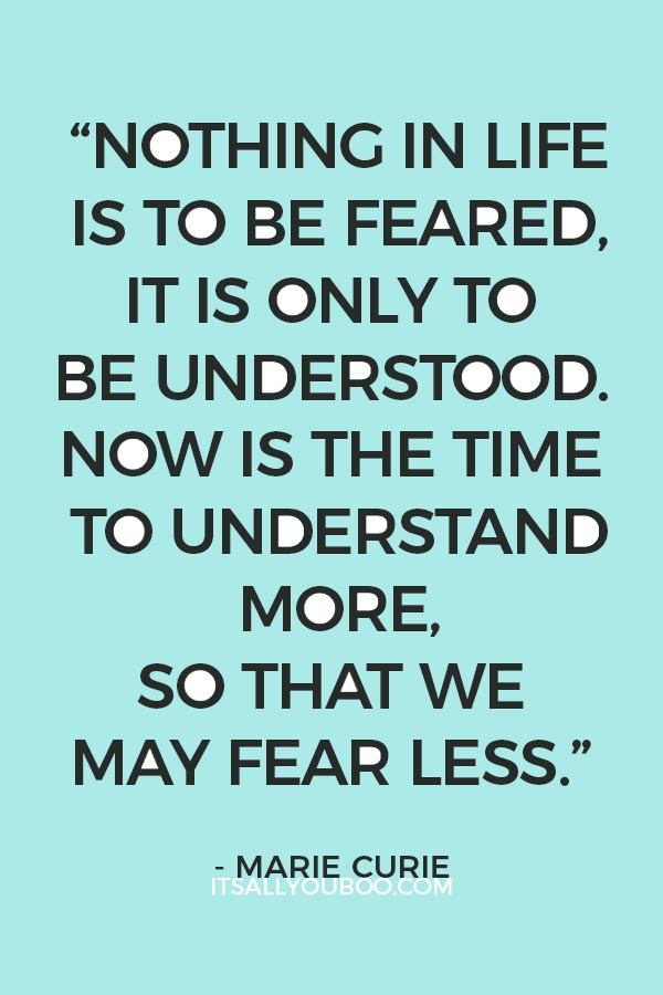 “Nothing in life is to be feared, it is only to be understood. Now is the time to understand more, so that we may fear less.” — Marie Curie