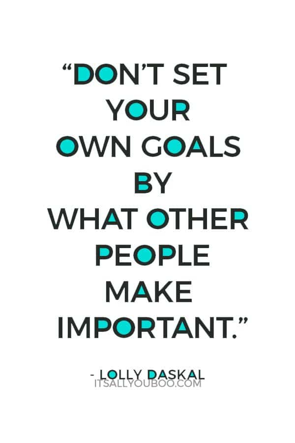 “Don’t set your own goals by what other people make important.” ― Lolly Daskal