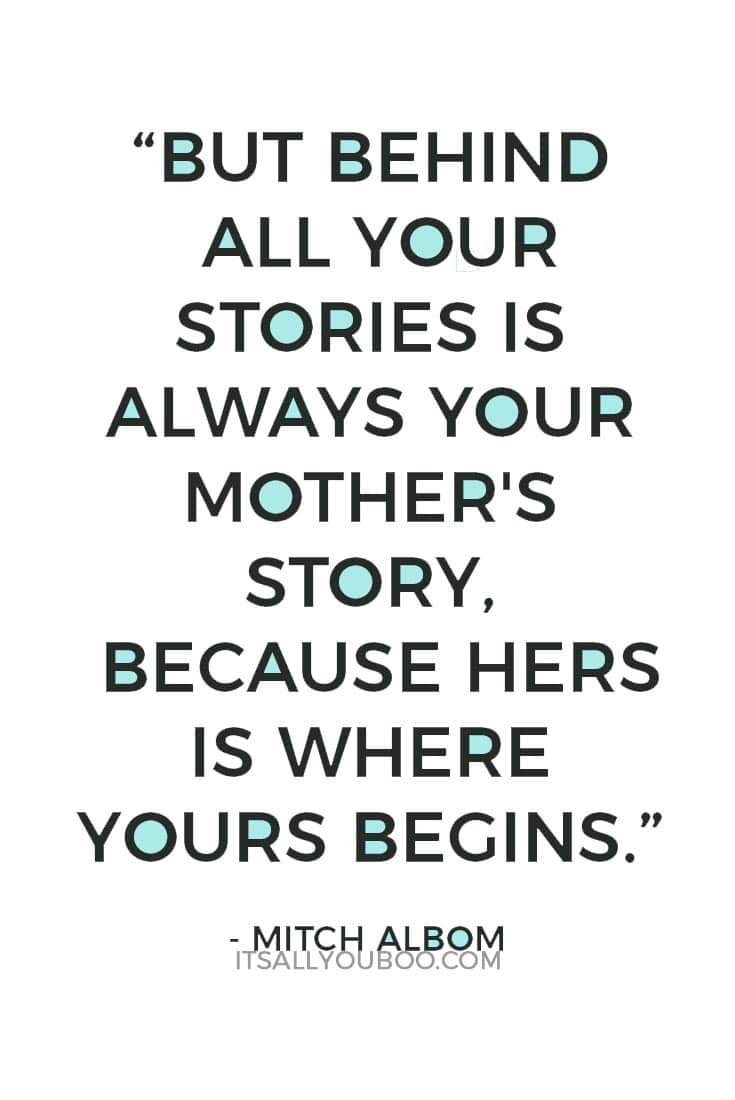 “But behind all your stories is always your mother's story, because hers is where yours begins.” — Mitch Albom