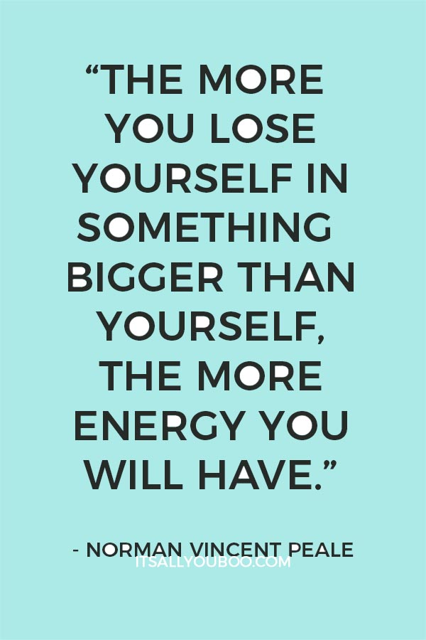 “The more you lose yourself in something bigger than yourself, the more energy you will have.” - Norman Vincent Peale