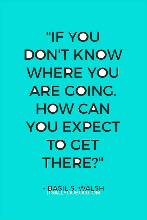 "If you don't know where you are going. How can you expect to get there?" - Basil S. Walsh