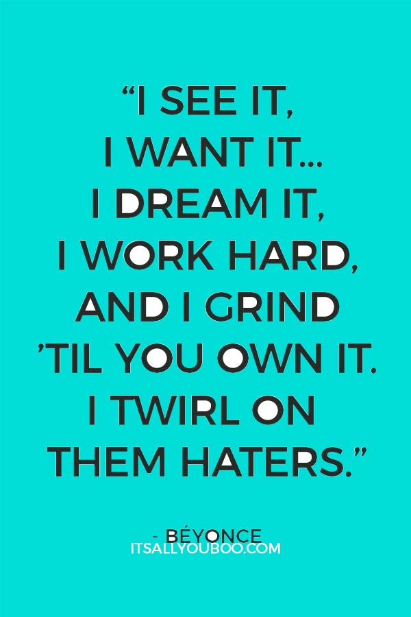 "I see it, I want it I stunt, yellow bone it I dream it, I work hard I grind 'til I own it I twirl on them haters" - Beyonce