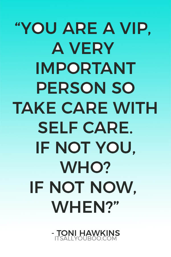 “You are a VIP, a very important person so take care with self care. If not you, who? If not now, when?” – Toni Hawkins