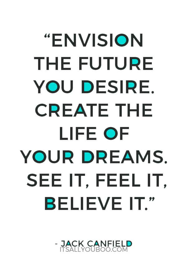 “Envision the future you desire. Create the life of your dreams. See it, feel it, believe it.” - Jack Canfield