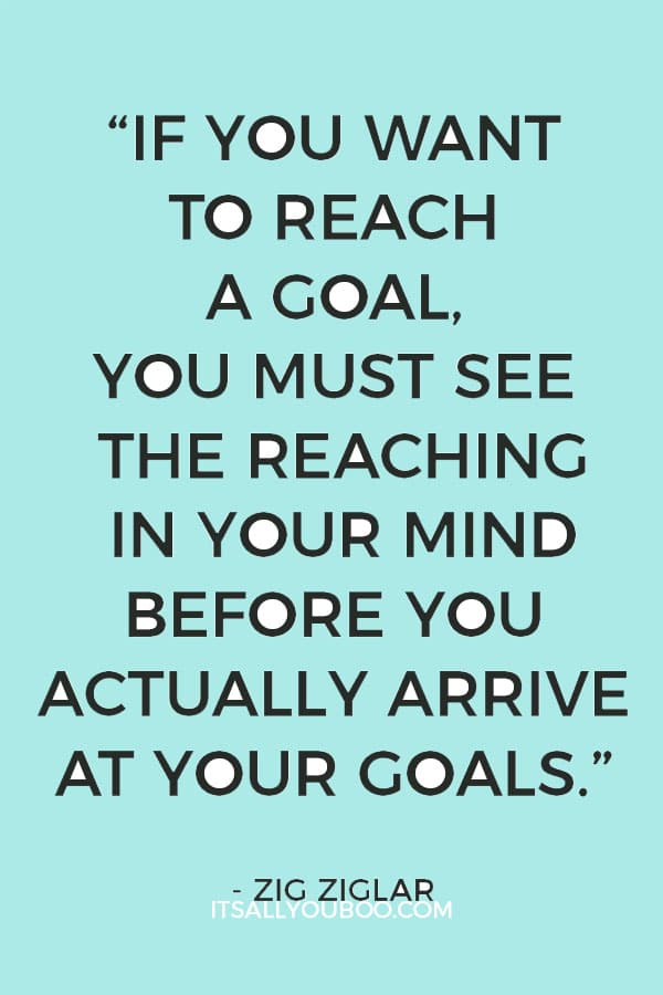 “If you want to reach a goal, you must see the reaching in your mind before you actually arrive at your goals.” Zig Ziglar