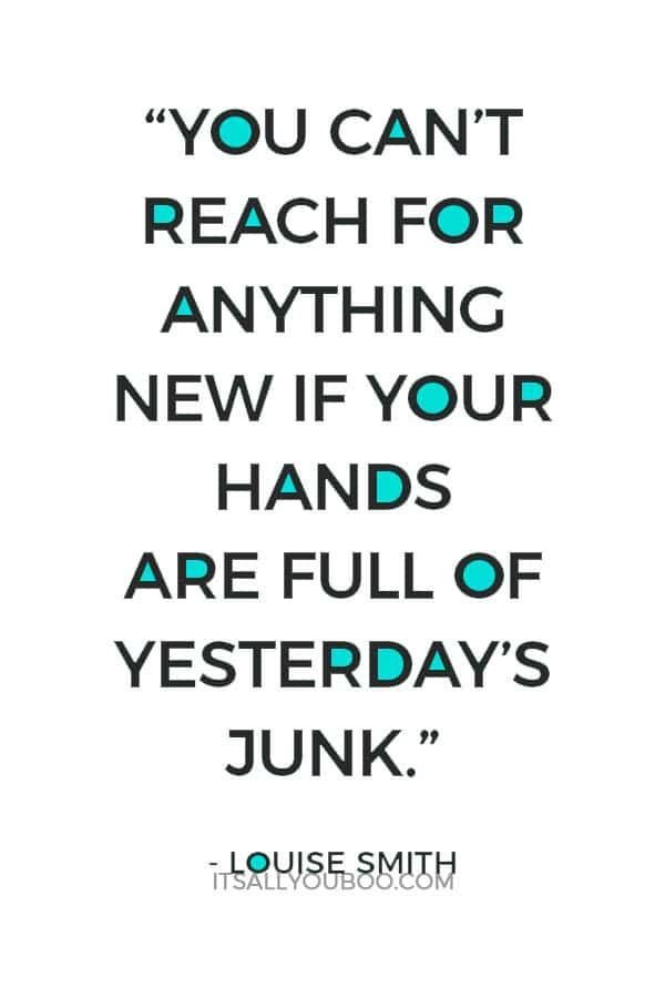 “You can’t reach for anything new if your hands are full of yesterday’s junk.” - Louise Smith