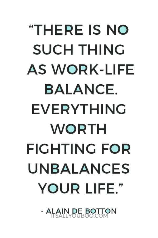 “There is no such thing as work-life balance. Everything worth fighting for unbalances your life.” ― Alain de Botton