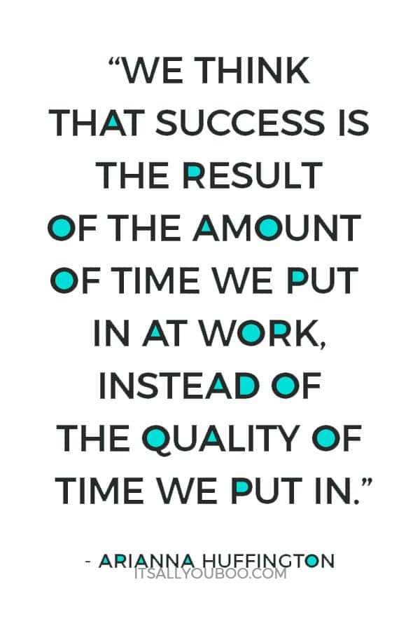 “We think, mistakenly, that success is the result of the amount of time we put in at work, instead of the quality of time we put in.” - Arianna Huffington