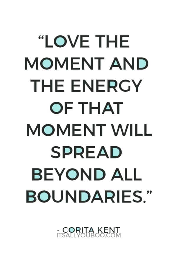 “Love the moment and the energy of that moment will spread beyond all boundaries.” Corita Kent