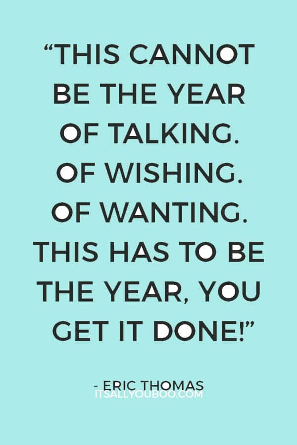 “This cannot be the year of talking. Of wishing. Of wanting. This has to be the year, you get it done!” – Eric Thomas