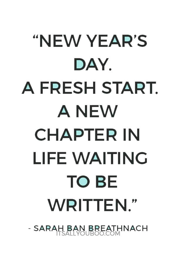 “New Year's Day. A fresh start. A new chapter in life waiting to be written. New questions to be asked, embraced, and loved. Answers to be discovered and then lived in this transformative year of delight and self-discovery. Today carve out a quiet interlude for yourself in which to dream, pen in hand. Only dreams give birth to change.” – Sarah Ban Breathnach