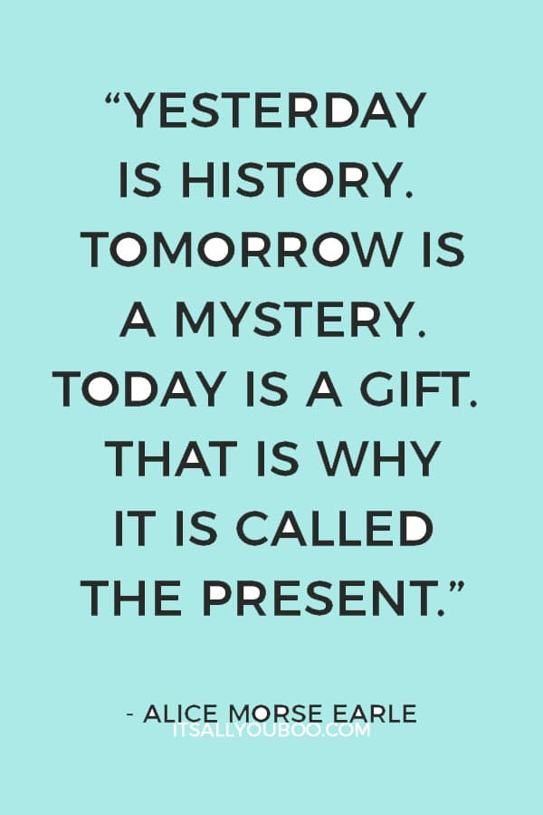 “Yesterday is history. Tomorrow is a mystery. Today is a gift. That is why it is called the present.” – Alice Morse Earle