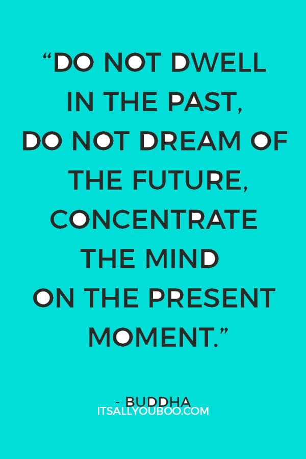 “Do not dwell in the past, do not dream of the future, concentrate the mind on the present moment.” – Buddha