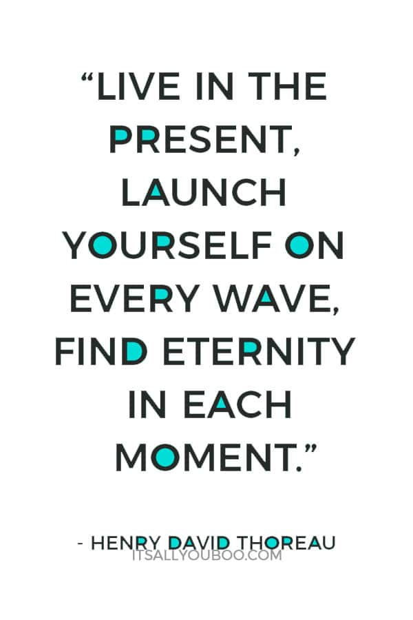 “Live in the present, launch yourself on every wave, find eternity in each moment.” – Henry David Thoreau