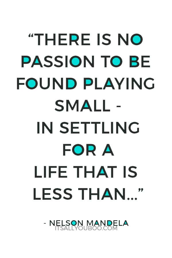 “There is no passion to be found playing small - in settling for a life that is less than the one you are capable of living.” - Nelson Mandela