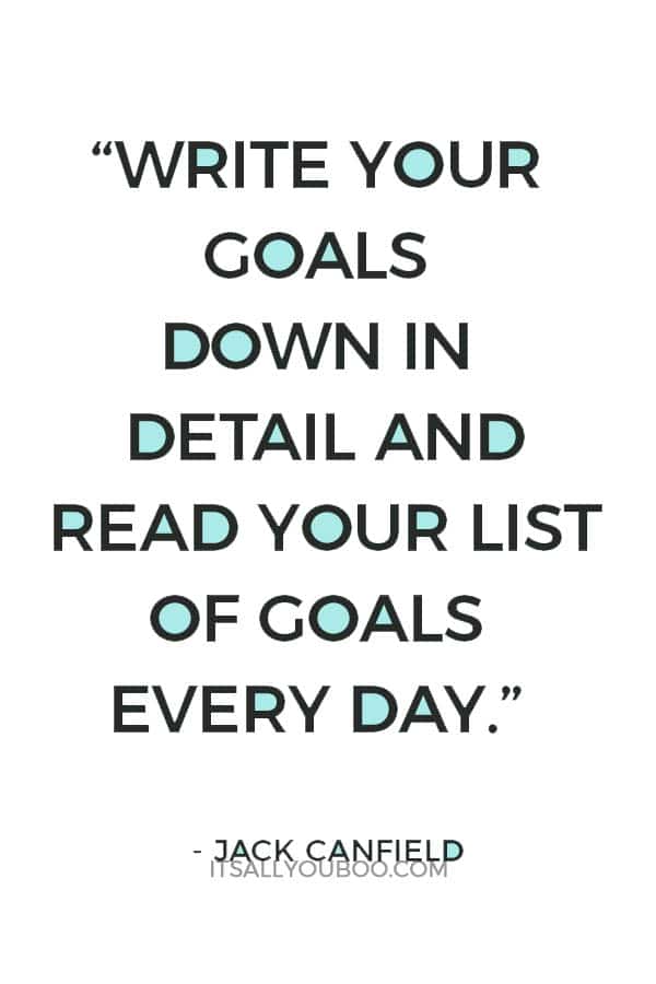 “Write your goals down in detail and read your list of goals every day. Some goals may entail a list of shorter goals. Losing a lot of weight, for example, should include mini-goals, such as 10-pound milestones. This will keep your subconscious mind focused on what you want step by step.” – Jack Canfield