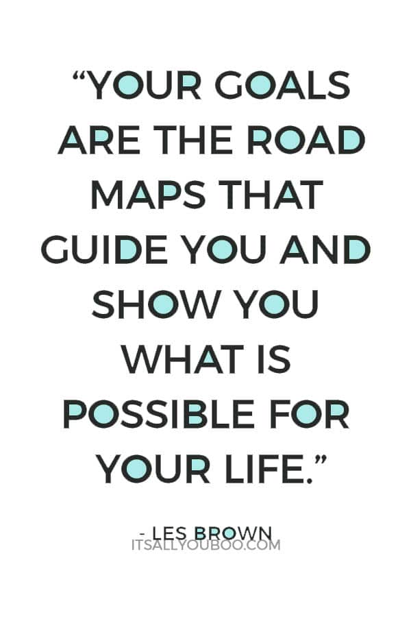 “Your goals are the road maps that guide you and show you what is possible for your life.” – Les Brown