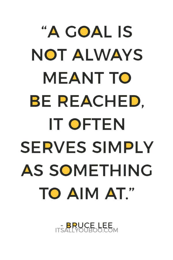 “A goal is not always meant to be reached, it often serves simply as something to aim at.” – Bruce Lee