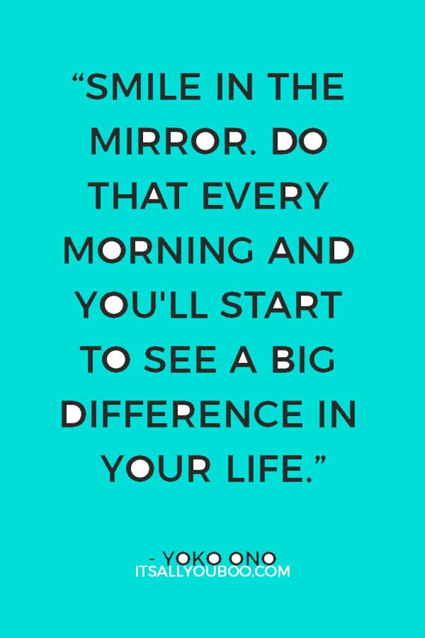 “Smile in the mirror. Do that every morning and you'll start to see a big difference in your life.” - Yoko Ono