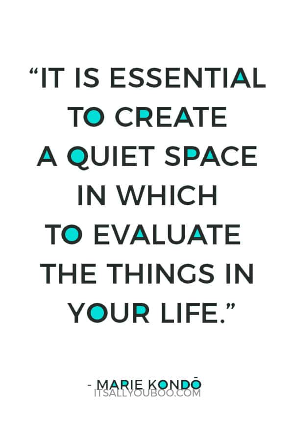 “It is essential to create a quiet space in which to evaluate the things in your life.” - Marie Kondo