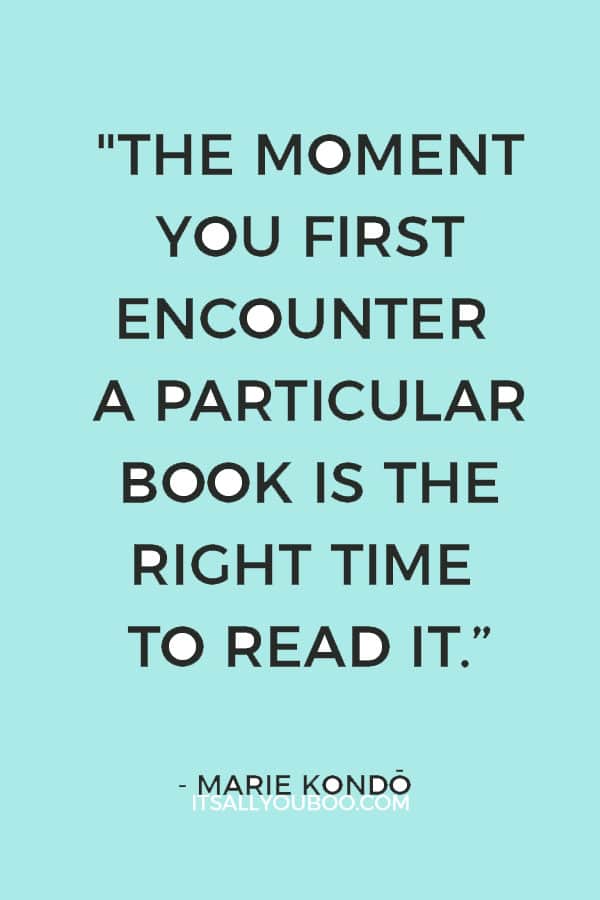 "For books, timing is everything. The moment you first encounter a particular book is the right time to read it." - Marie Kondo