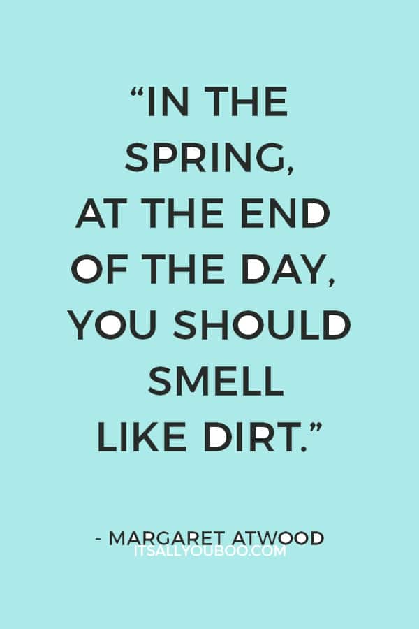 “In the spring, at the end of the day, you should smell like dirt.” ― Margaret Atwood