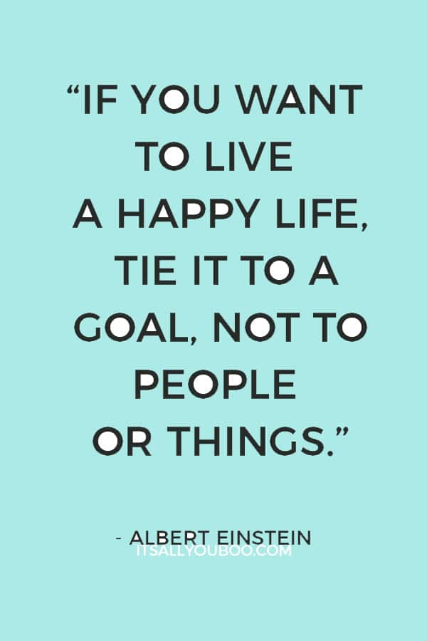 “If you want to live a happy life, tie it to a goal, not to people or things.” – Albert Einstein