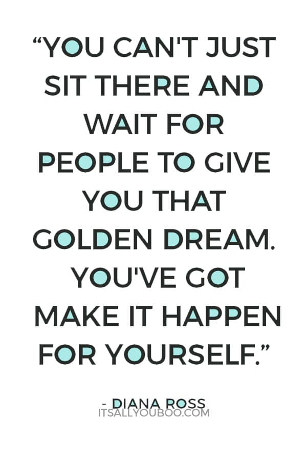 “You can't just sit there and wait for people to give you that golden dream. You've got to get out there and make it happen for yourself.” – Diana Ross