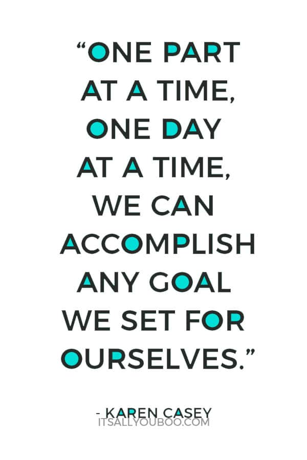 “One part at a time, one day at a time, we can accomplish any goal we set for ourselves.” – Karen Casey