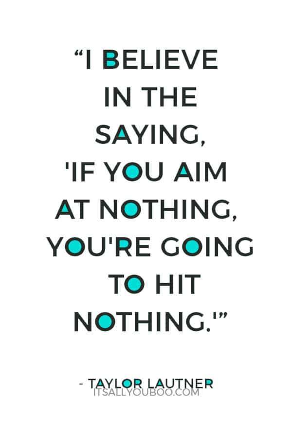 “I believe in the saying, 'If you aim at nothing, you're going to hit nothing.' So if you don't set goals, then you have nowhere to go.” – Taylor Lautner