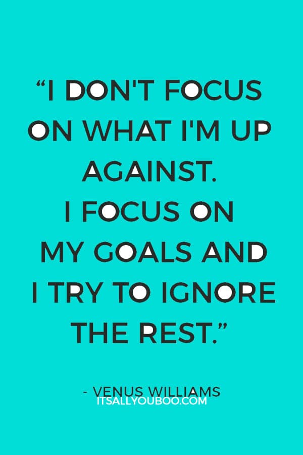  “I don’t focus on what I’m up against. I focus on my goals and I try to ignore the rest.” – Venus Williams