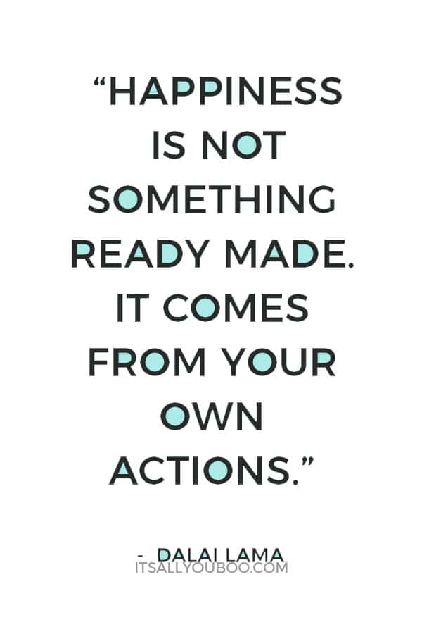 “Happiness is not something ready made. It comes from your own actions.” ― Dalai Lama