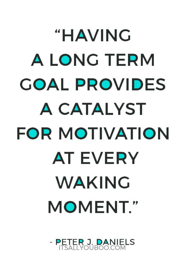 “Having a long term goal provides a catalyst for motivation at every waking moment.” ― Peter J. Daniels