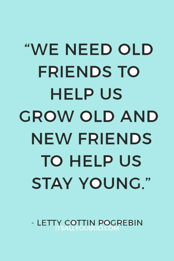  “We need old friends to help us grow old and new friends to help us stay young.” – Letty Cottin Pogrebin