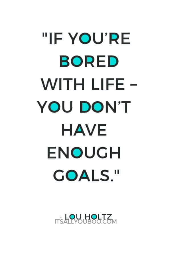 "If you’re bored with life – you don’t get up every morning with a burning desire to do things – you don’t have enough goals." – Lou Holtz