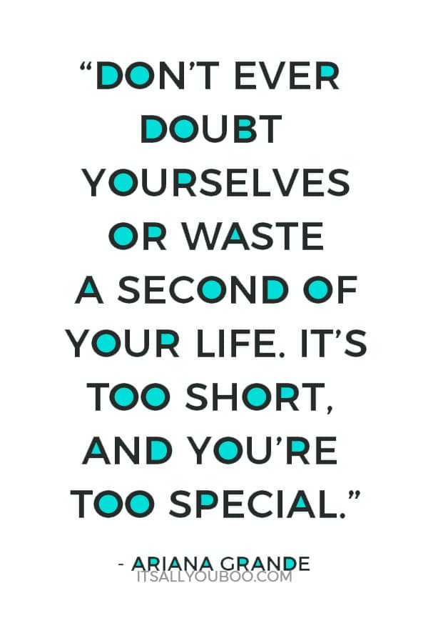 “Don’t ever doubt yourselves or waste a second of your life. It’s too short, and you’re too special.” – Ariana Grande